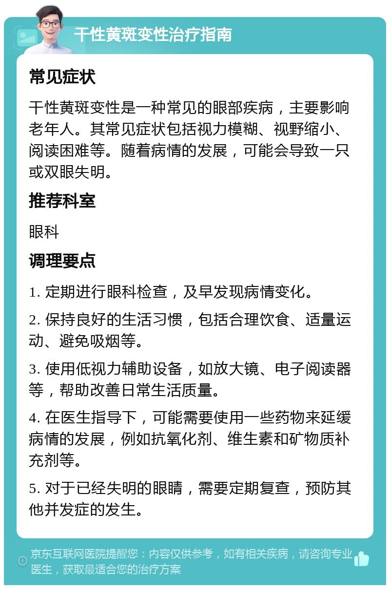 干性黄斑变性治疗指南 常见症状 干性黄斑变性是一种常见的眼部疾病，主要影响老年人。其常见症状包括视力模糊、视野缩小、阅读困难等。随着病情的发展，可能会导致一只或双眼失明。 推荐科室 眼科 调理要点 1. 定期进行眼科检查，及早发现病情变化。 2. 保持良好的生活习惯，包括合理饮食、适量运动、避免吸烟等。 3. 使用低视力辅助设备，如放大镜、电子阅读器等，帮助改善日常生活质量。 4. 在医生指导下，可能需要使用一些药物来延缓病情的发展，例如抗氧化剂、维生素和矿物质补充剂等。 5. 对于已经失明的眼睛，需要定期复查，预防其他并发症的发生。