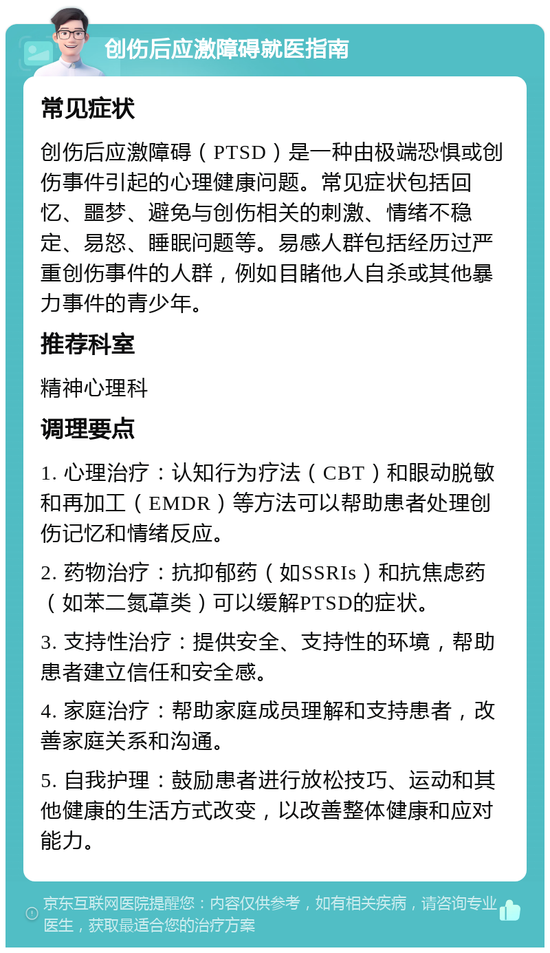 创伤后应激障碍就医指南 常见症状 创伤后应激障碍（PTSD）是一种由极端恐惧或创伤事件引起的心理健康问题。常见症状包括回忆、噩梦、避免与创伤相关的刺激、情绪不稳定、易怒、睡眠问题等。易感人群包括经历过严重创伤事件的人群，例如目睹他人自杀或其他暴力事件的青少年。 推荐科室 精神心理科 调理要点 1. 心理治疗：认知行为疗法（CBT）和眼动脱敏和再加工（EMDR）等方法可以帮助患者处理创伤记忆和情绪反应。 2. 药物治疗：抗抑郁药（如SSRIs）和抗焦虑药（如苯二氮䓬类）可以缓解PTSD的症状。 3. 支持性治疗：提供安全、支持性的环境，帮助患者建立信任和安全感。 4. 家庭治疗：帮助家庭成员理解和支持患者，改善家庭关系和沟通。 5. 自我护理：鼓励患者进行放松技巧、运动和其他健康的生活方式改变，以改善整体健康和应对能力。