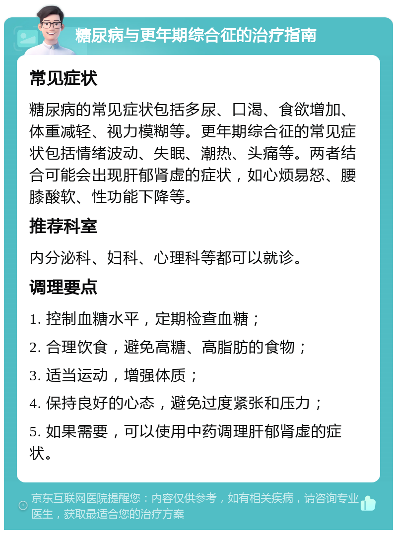 糖尿病与更年期综合征的治疗指南 常见症状 糖尿病的常见症状包括多尿、口渴、食欲增加、体重减轻、视力模糊等。更年期综合征的常见症状包括情绪波动、失眠、潮热、头痛等。两者结合可能会出现肝郁肾虚的症状，如心烦易怒、腰膝酸软、性功能下降等。 推荐科室 内分泌科、妇科、心理科等都可以就诊。 调理要点 1. 控制血糖水平，定期检查血糖； 2. 合理饮食，避免高糖、高脂肪的食物； 3. 适当运动，增强体质； 4. 保持良好的心态，避免过度紧张和压力； 5. 如果需要，可以使用中药调理肝郁肾虚的症状。