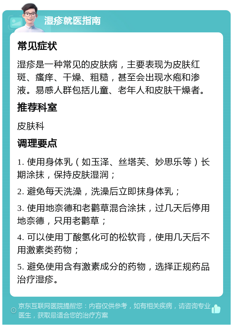 湿疹就医指南 常见症状 湿疹是一种常见的皮肤病，主要表现为皮肤红斑、瘙痒、干燥、粗糙，甚至会出现水疱和渗液。易感人群包括儿童、老年人和皮肤干燥者。 推荐科室 皮肤科 调理要点 1. 使用身体乳（如玉泽、丝塔芙、妙思乐等）长期涂抹，保持皮肤湿润； 2. 避免每天洗澡，洗澡后立即抹身体乳； 3. 使用地奈德和老鹳草混合涂抹，过几天后停用地奈德，只用老鹳草； 4. 可以使用丁酸氢化可的松软膏，使用几天后不用激素类药物； 5. 避免使用含有激素成分的药物，选择正规药品治疗湿疹。