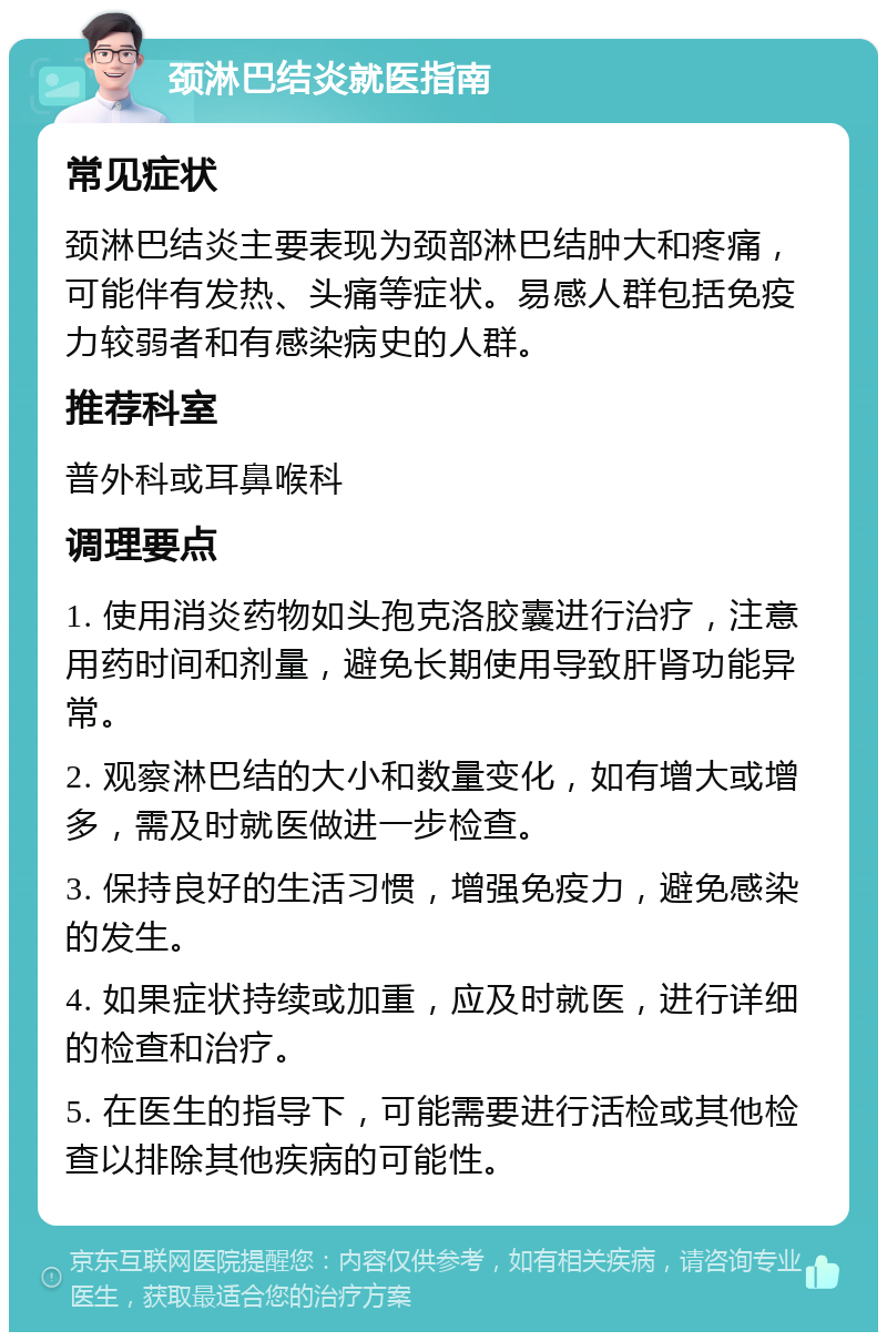 颈淋巴结炎就医指南 常见症状 颈淋巴结炎主要表现为颈部淋巴结肿大和疼痛，可能伴有发热、头痛等症状。易感人群包括免疫力较弱者和有感染病史的人群。 推荐科室 普外科或耳鼻喉科 调理要点 1. 使用消炎药物如头孢克洛胶囊进行治疗，注意用药时间和剂量，避免长期使用导致肝肾功能异常。 2. 观察淋巴结的大小和数量变化，如有增大或增多，需及时就医做进一步检查。 3. 保持良好的生活习惯，增强免疫力，避免感染的发生。 4. 如果症状持续或加重，应及时就医，进行详细的检查和治疗。 5. 在医生的指导下，可能需要进行活检或其他检查以排除其他疾病的可能性。