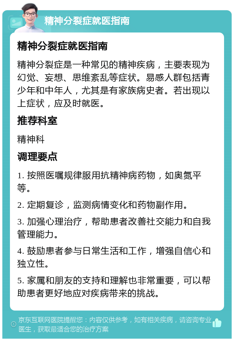 精神分裂症就医指南 精神分裂症就医指南 精神分裂症是一种常见的精神疾病，主要表现为幻觉、妄想、思维紊乱等症状。易感人群包括青少年和中年人，尤其是有家族病史者。若出现以上症状，应及时就医。 推荐科室 精神科 调理要点 1. 按照医嘱规律服用抗精神病药物，如奥氮平等。 2. 定期复诊，监测病情变化和药物副作用。 3. 加强心理治疗，帮助患者改善社交能力和自我管理能力。 4. 鼓励患者参与日常生活和工作，增强自信心和独立性。 5. 家属和朋友的支持和理解也非常重要，可以帮助患者更好地应对疾病带来的挑战。