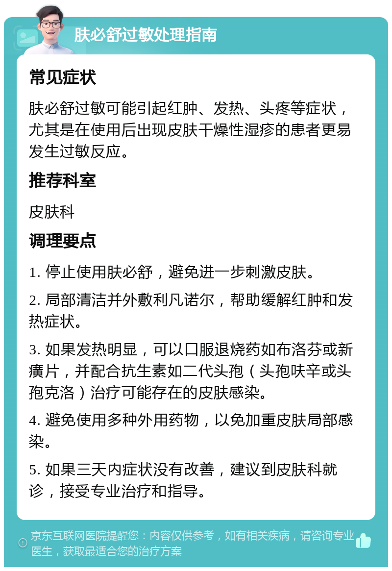 肤必舒过敏处理指南 常见症状 肤必舒过敏可能引起红肿、发热、头疼等症状，尤其是在使用后出现皮肤干燥性湿疹的患者更易发生过敏反应。 推荐科室 皮肤科 调理要点 1. 停止使用肤必舒，避免进一步刺激皮肤。 2. 局部清洁并外敷利凡诺尔，帮助缓解红肿和发热症状。 3. 如果发热明显，可以口服退烧药如布洛芬或新癀片，并配合抗生素如二代头孢（头孢呋辛或头孢克洛）治疗可能存在的皮肤感染。 4. 避免使用多种外用药物，以免加重皮肤局部感染。 5. 如果三天内症状没有改善，建议到皮肤科就诊，接受专业治疗和指导。