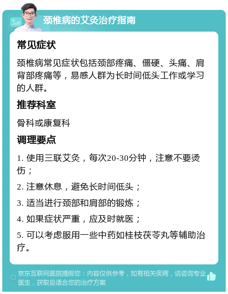 颈椎病的艾灸治疗指南 常见症状 颈椎病常见症状包括颈部疼痛、僵硬、头痛、肩背部疼痛等，易感人群为长时间低头工作或学习的人群。 推荐科室 骨科或康复科 调理要点 1. 使用三联艾灸，每次20-30分钟，注意不要烫伤； 2. 注意休息，避免长时间低头； 3. 适当进行颈部和肩部的锻炼； 4. 如果症状严重，应及时就医； 5. 可以考虑服用一些中药如桂枝茯苓丸等辅助治疗。