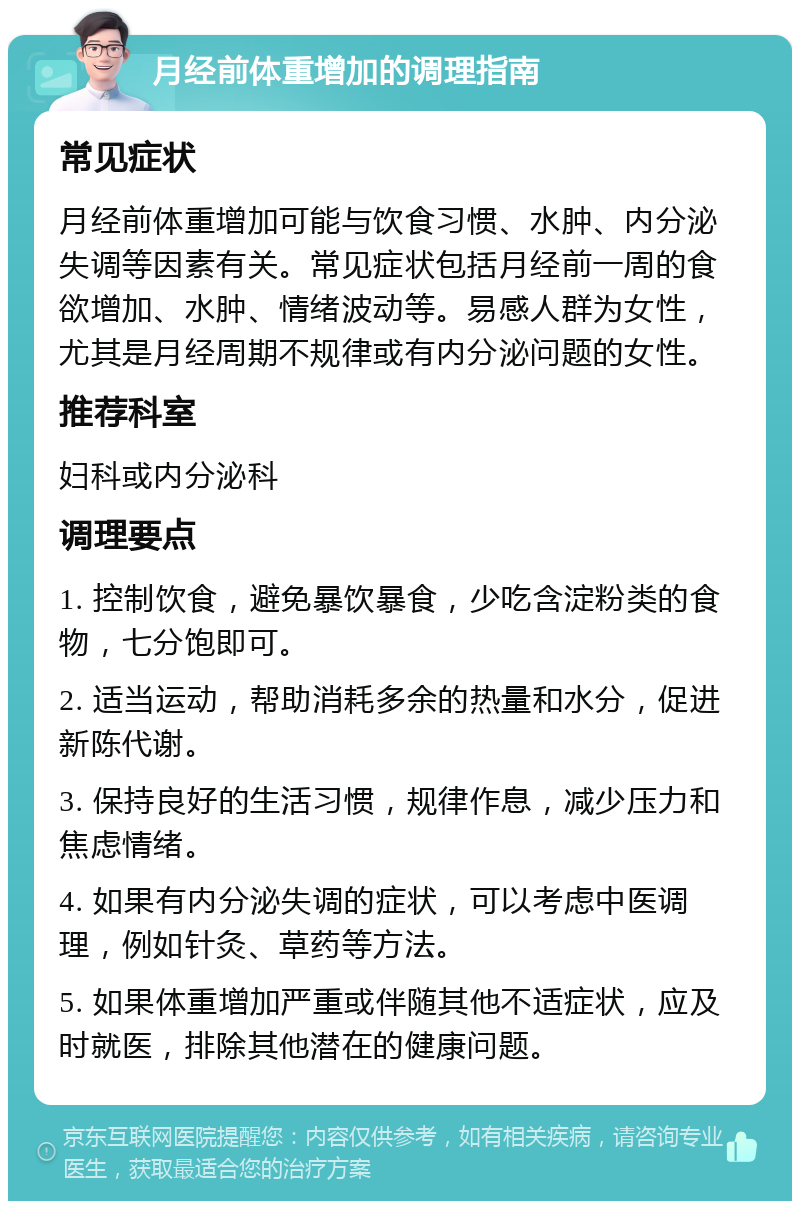 月经前体重增加的调理指南 常见症状 月经前体重增加可能与饮食习惯、水肿、内分泌失调等因素有关。常见症状包括月经前一周的食欲增加、水肿、情绪波动等。易感人群为女性，尤其是月经周期不规律或有内分泌问题的女性。 推荐科室 妇科或内分泌科 调理要点 1. 控制饮食，避免暴饮暴食，少吃含淀粉类的食物，七分饱即可。 2. 适当运动，帮助消耗多余的热量和水分，促进新陈代谢。 3. 保持良好的生活习惯，规律作息，减少压力和焦虑情绪。 4. 如果有内分泌失调的症状，可以考虑中医调理，例如针灸、草药等方法。 5. 如果体重增加严重或伴随其他不适症状，应及时就医，排除其他潜在的健康问题。