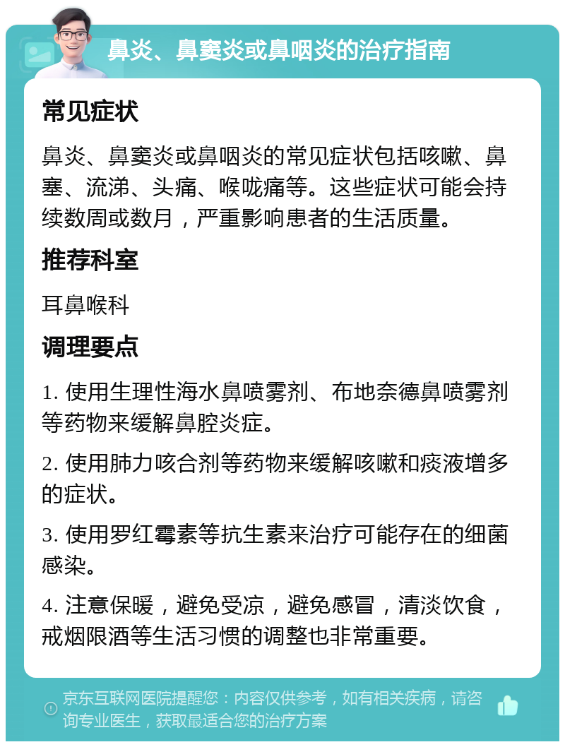 鼻炎、鼻窦炎或鼻咽炎的治疗指南 常见症状 鼻炎、鼻窦炎或鼻咽炎的常见症状包括咳嗽、鼻塞、流涕、头痛、喉咙痛等。这些症状可能会持续数周或数月，严重影响患者的生活质量。 推荐科室 耳鼻喉科 调理要点 1. 使用生理性海水鼻喷雾剂、布地奈德鼻喷雾剂等药物来缓解鼻腔炎症。 2. 使用肺力咳合剂等药物来缓解咳嗽和痰液增多的症状。 3. 使用罗红霉素等抗生素来治疗可能存在的细菌感染。 4. 注意保暖，避免受凉，避免感冒，清淡饮食，戒烟限酒等生活习惯的调整也非常重要。