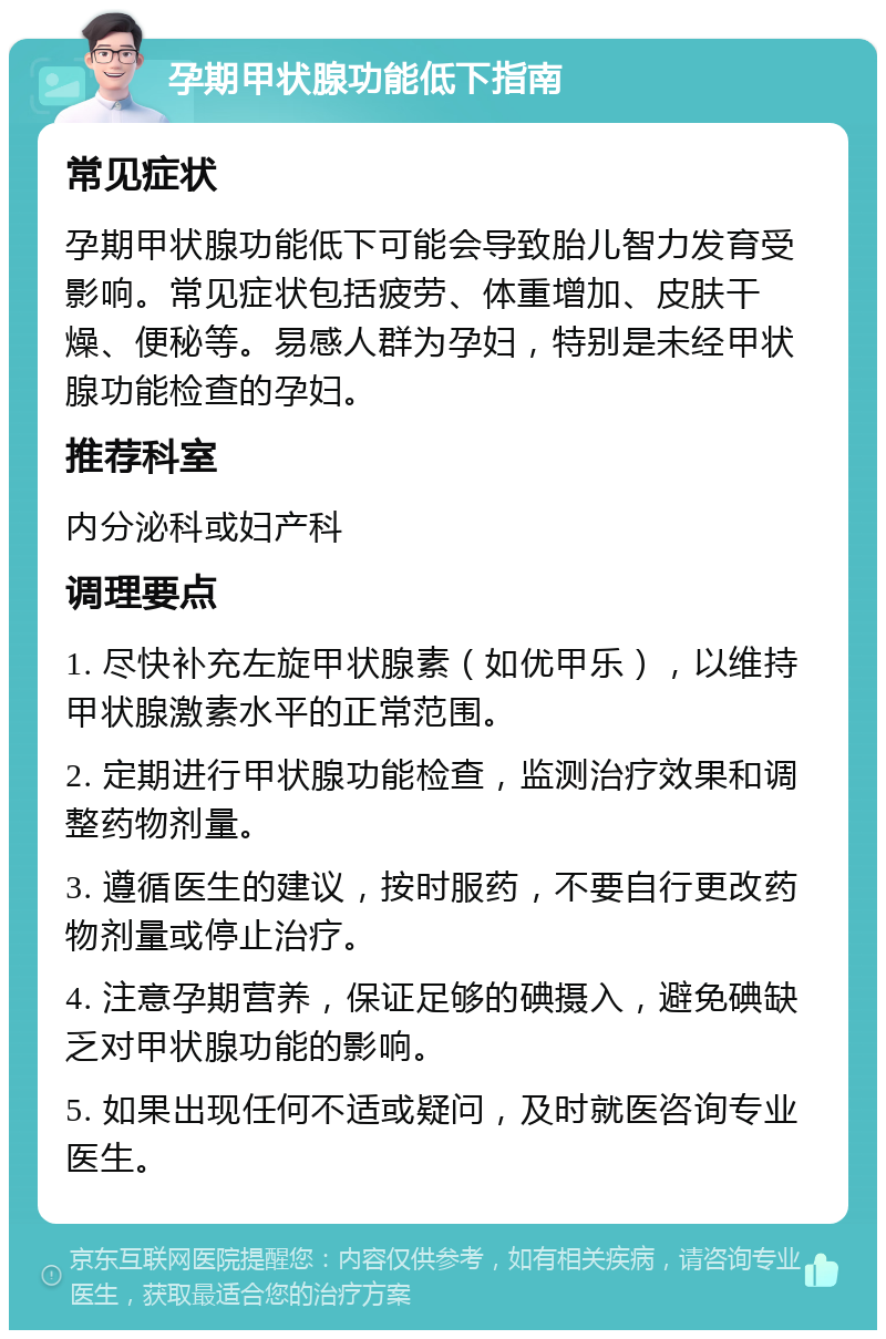 孕期甲状腺功能低下指南 常见症状 孕期甲状腺功能低下可能会导致胎儿智力发育受影响。常见症状包括疲劳、体重增加、皮肤干燥、便秘等。易感人群为孕妇，特别是未经甲状腺功能检查的孕妇。 推荐科室 内分泌科或妇产科 调理要点 1. 尽快补充左旋甲状腺素（如优甲乐），以维持甲状腺激素水平的正常范围。 2. 定期进行甲状腺功能检查，监测治疗效果和调整药物剂量。 3. 遵循医生的建议，按时服药，不要自行更改药物剂量或停止治疗。 4. 注意孕期营养，保证足够的碘摄入，避免碘缺乏对甲状腺功能的影响。 5. 如果出现任何不适或疑问，及时就医咨询专业医生。