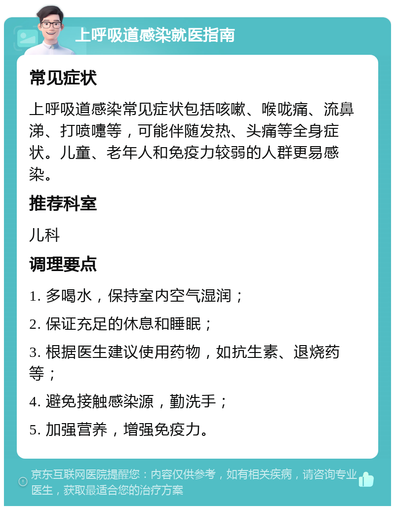 上呼吸道感染就医指南 常见症状 上呼吸道感染常见症状包括咳嗽、喉咙痛、流鼻涕、打喷嚏等，可能伴随发热、头痛等全身症状。儿童、老年人和免疫力较弱的人群更易感染。 推荐科室 儿科 调理要点 1. 多喝水，保持室内空气湿润； 2. 保证充足的休息和睡眠； 3. 根据医生建议使用药物，如抗生素、退烧药等； 4. 避免接触感染源，勤洗手； 5. 加强营养，增强免疫力。