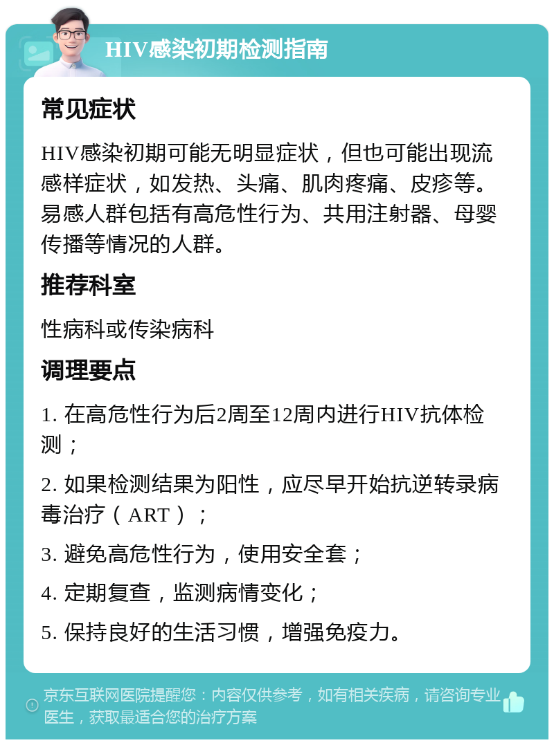 HIV感染初期检测指南 常见症状 HIV感染初期可能无明显症状，但也可能出现流感样症状，如发热、头痛、肌肉疼痛、皮疹等。易感人群包括有高危性行为、共用注射器、母婴传播等情况的人群。 推荐科室 性病科或传染病科 调理要点 1. 在高危性行为后2周至12周内进行HIV抗体检测； 2. 如果检测结果为阳性，应尽早开始抗逆转录病毒治疗（ART）； 3. 避免高危性行为，使用安全套； 4. 定期复查，监测病情变化； 5. 保持良好的生活习惯，增强免疫力。