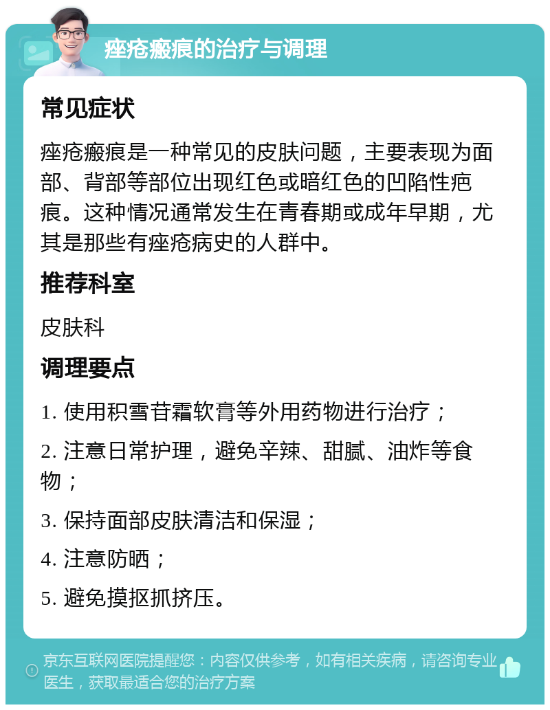 痤疮瘢痕的治疗与调理 常见症状 痤疮瘢痕是一种常见的皮肤问题，主要表现为面部、背部等部位出现红色或暗红色的凹陷性疤痕。这种情况通常发生在青春期或成年早期，尤其是那些有痤疮病史的人群中。 推荐科室 皮肤科 调理要点 1. 使用积雪苷霜软膏等外用药物进行治疗； 2. 注意日常护理，避免辛辣、甜腻、油炸等食物； 3. 保持面部皮肤清洁和保湿； 4. 注意防晒； 5. 避免摸抠抓挤压。