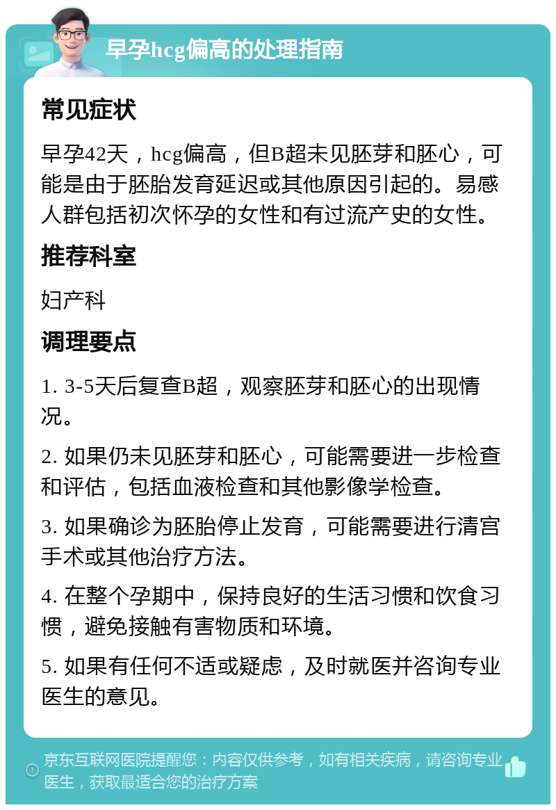 早孕hcg偏高的处理指南 常见症状 早孕42天，hcg偏高，但B超未见胚芽和胚心，可能是由于胚胎发育延迟或其他原因引起的。易感人群包括初次怀孕的女性和有过流产史的女性。 推荐科室 妇产科 调理要点 1. 3-5天后复查B超，观察胚芽和胚心的出现情况。 2. 如果仍未见胚芽和胚心，可能需要进一步检查和评估，包括血液检查和其他影像学检查。 3. 如果确诊为胚胎停止发育，可能需要进行清宫手术或其他治疗方法。 4. 在整个孕期中，保持良好的生活习惯和饮食习惯，避免接触有害物质和环境。 5. 如果有任何不适或疑虑，及时就医并咨询专业医生的意见。