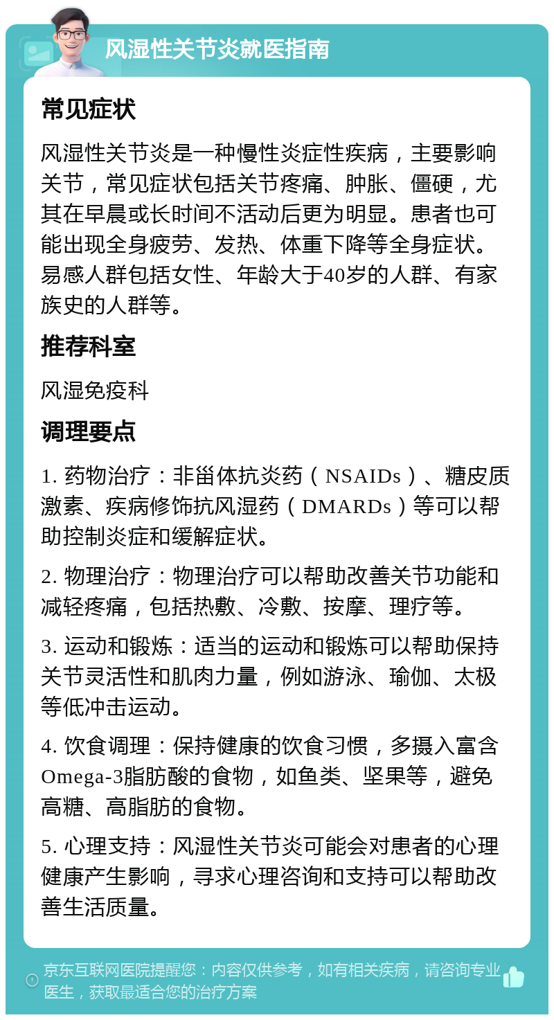 风湿性关节炎就医指南 常见症状 风湿性关节炎是一种慢性炎症性疾病，主要影响关节，常见症状包括关节疼痛、肿胀、僵硬，尤其在早晨或长时间不活动后更为明显。患者也可能出现全身疲劳、发热、体重下降等全身症状。易感人群包括女性、年龄大于40岁的人群、有家族史的人群等。 推荐科室 风湿免疫科 调理要点 1. 药物治疗：非甾体抗炎药（NSAIDs）、糖皮质激素、疾病修饰抗风湿药（DMARDs）等可以帮助控制炎症和缓解症状。 2. 物理治疗：物理治疗可以帮助改善关节功能和减轻疼痛，包括热敷、冷敷、按摩、理疗等。 3. 运动和锻炼：适当的运动和锻炼可以帮助保持关节灵活性和肌肉力量，例如游泳、瑜伽、太极等低冲击运动。 4. 饮食调理：保持健康的饮食习惯，多摄入富含Omega-3脂肪酸的食物，如鱼类、坚果等，避免高糖、高脂肪的食物。 5. 心理支持：风湿性关节炎可能会对患者的心理健康产生影响，寻求心理咨询和支持可以帮助改善生活质量。