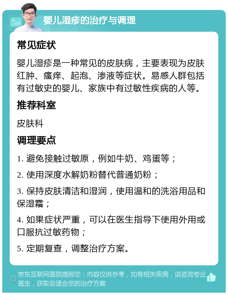 婴儿湿疹的治疗与调理 常见症状 婴儿湿疹是一种常见的皮肤病，主要表现为皮肤红肿、瘙痒、起泡、渗液等症状。易感人群包括有过敏史的婴儿、家族中有过敏性疾病的人等。 推荐科室 皮肤科 调理要点 1. 避免接触过敏原，例如牛奶、鸡蛋等； 2. 使用深度水解奶粉替代普通奶粉； 3. 保持皮肤清洁和湿润，使用温和的洗浴用品和保湿霜； 4. 如果症状严重，可以在医生指导下使用外用或口服抗过敏药物； 5. 定期复查，调整治疗方案。