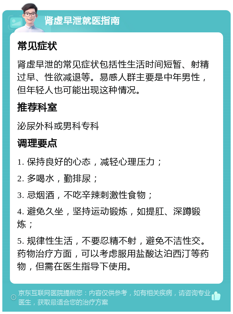 肾虚早泄就医指南 常见症状 肾虚早泄的常见症状包括性生活时间短暂、射精过早、性欲减退等。易感人群主要是中年男性，但年轻人也可能出现这种情况。 推荐科室 泌尿外科或男科专科 调理要点 1. 保持良好的心态，减轻心理压力； 2. 多喝水，勤排尿； 3. 忌烟酒，不吃辛辣刺激性食物； 4. 避免久坐，坚持运动锻炼，如提肛、深蹲锻炼； 5. 规律性生活，不要忍精不射，避免不洁性交。药物治疗方面，可以考虑服用盐酸达泊西汀等药物，但需在医生指导下使用。