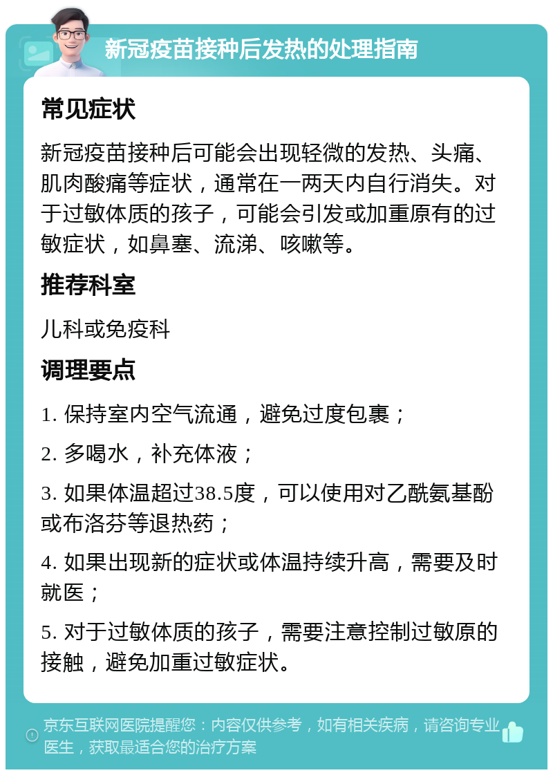 新冠疫苗接种后发热的处理指南 常见症状 新冠疫苗接种后可能会出现轻微的发热、头痛、肌肉酸痛等症状，通常在一两天内自行消失。对于过敏体质的孩子，可能会引发或加重原有的过敏症状，如鼻塞、流涕、咳嗽等。 推荐科室 儿科或免疫科 调理要点 1. 保持室内空气流通，避免过度包裹； 2. 多喝水，补充体液； 3. 如果体温超过38.5度，可以使用对乙酰氨基酚或布洛芬等退热药； 4. 如果出现新的症状或体温持续升高，需要及时就医； 5. 对于过敏体质的孩子，需要注意控制过敏原的接触，避免加重过敏症状。