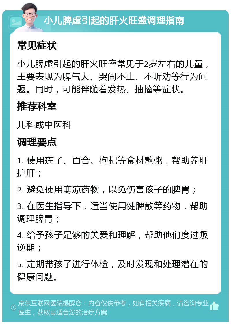 小儿脾虚引起的肝火旺盛调理指南 常见症状 小儿脾虚引起的肝火旺盛常见于2岁左右的儿童，主要表现为脾气大、哭闹不止、不听劝等行为问题。同时，可能伴随着发热、抽搐等症状。 推荐科室 儿科或中医科 调理要点 1. 使用莲子、百合、枸杞等食材熬粥，帮助养肝护肝； 2. 避免使用寒凉药物，以免伤害孩子的脾胃； 3. 在医生指导下，适当使用健脾散等药物，帮助调理脾胃； 4. 给予孩子足够的关爱和理解，帮助他们度过叛逆期； 5. 定期带孩子进行体检，及时发现和处理潜在的健康问题。