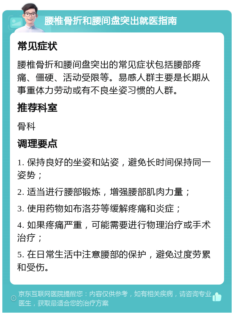 腰椎骨折和腰间盘突出就医指南 常见症状 腰椎骨折和腰间盘突出的常见症状包括腰部疼痛、僵硬、活动受限等。易感人群主要是长期从事重体力劳动或有不良坐姿习惯的人群。 推荐科室 骨科 调理要点 1. 保持良好的坐姿和站姿，避免长时间保持同一姿势； 2. 适当进行腰部锻炼，增强腰部肌肉力量； 3. 使用药物如布洛芬等缓解疼痛和炎症； 4. 如果疼痛严重，可能需要进行物理治疗或手术治疗； 5. 在日常生活中注意腰部的保护，避免过度劳累和受伤。