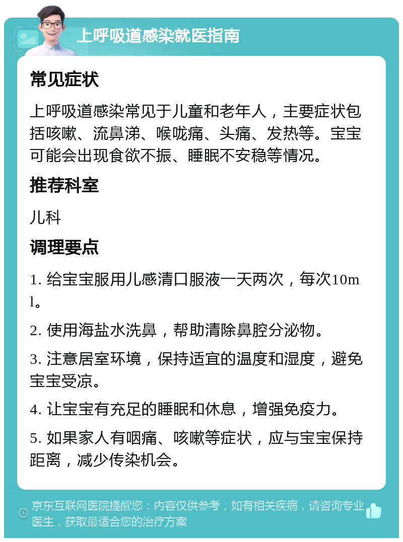 上呼吸道感染就医指南 常见症状 上呼吸道感染常见于儿童和老年人，主要症状包括咳嗽、流鼻涕、喉咙痛、头痛、发热等。宝宝可能会出现食欲不振、睡眠不安稳等情况。 推荐科室 儿科 调理要点 1. 给宝宝服用儿感清口服液一天两次，每次10ml。 2. 使用海盐水洗鼻，帮助清除鼻腔分泌物。 3. 注意居室环境，保持适宜的温度和湿度，避免宝宝受凉。 4. 让宝宝有充足的睡眠和休息，增强免疫力。 5. 如果家人有咽痛、咳嗽等症状，应与宝宝保持距离，减少传染机会。