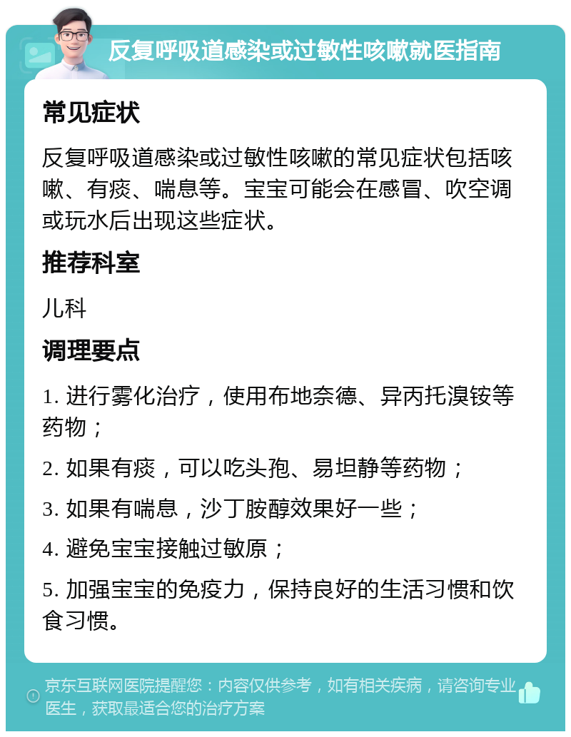 反复呼吸道感染或过敏性咳嗽就医指南 常见症状 反复呼吸道感染或过敏性咳嗽的常见症状包括咳嗽、有痰、喘息等。宝宝可能会在感冒、吹空调或玩水后出现这些症状。 推荐科室 儿科 调理要点 1. 进行雾化治疗，使用布地奈德、异丙托溴铵等药物； 2. 如果有痰，可以吃头孢、易坦静等药物； 3. 如果有喘息，沙丁胺醇效果好一些； 4. 避免宝宝接触过敏原； 5. 加强宝宝的免疫力，保持良好的生活习惯和饮食习惯。