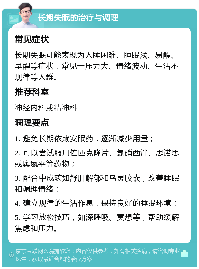 长期失眠的治疗与调理 常见症状 长期失眠可能表现为入睡困难、睡眠浅、易醒、早醒等症状，常见于压力大、情绪波动、生活不规律等人群。 推荐科室 神经内科或精神科 调理要点 1. 避免长期依赖安眠药，逐渐减少用量； 2. 可以尝试服用佐匹克隆片、氯硝西泮、思诺思或奥氮平等药物； 3. 配合中成药如舒肝解郁和乌灵胶囊，改善睡眠和调理情绪； 4. 建立规律的生活作息，保持良好的睡眠环境； 5. 学习放松技巧，如深呼吸、冥想等，帮助缓解焦虑和压力。