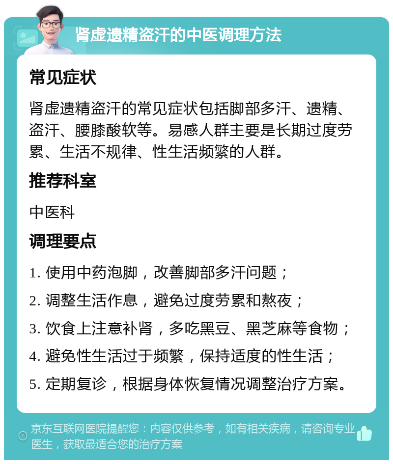 肾虚遗精盗汗的中医调理方法 常见症状 肾虚遗精盗汗的常见症状包括脚部多汗、遗精、盗汗、腰膝酸软等。易感人群主要是长期过度劳累、生活不规律、性生活频繁的人群。 推荐科室 中医科 调理要点 1. 使用中药泡脚，改善脚部多汗问题； 2. 调整生活作息，避免过度劳累和熬夜； 3. 饮食上注意补肾，多吃黑豆、黑芝麻等食物； 4. 避免性生活过于频繁，保持适度的性生活； 5. 定期复诊，根据身体恢复情况调整治疗方案。