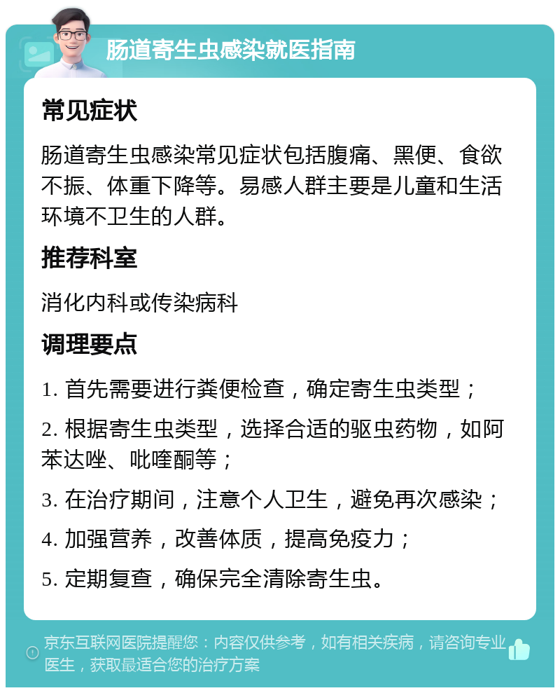 肠道寄生虫感染就医指南 常见症状 肠道寄生虫感染常见症状包括腹痛、黑便、食欲不振、体重下降等。易感人群主要是儿童和生活环境不卫生的人群。 推荐科室 消化内科或传染病科 调理要点 1. 首先需要进行粪便检查，确定寄生虫类型； 2. 根据寄生虫类型，选择合适的驱虫药物，如阿苯达唑、吡喹酮等； 3. 在治疗期间，注意个人卫生，避免再次感染； 4. 加强营养，改善体质，提高免疫力； 5. 定期复查，确保完全清除寄生虫。