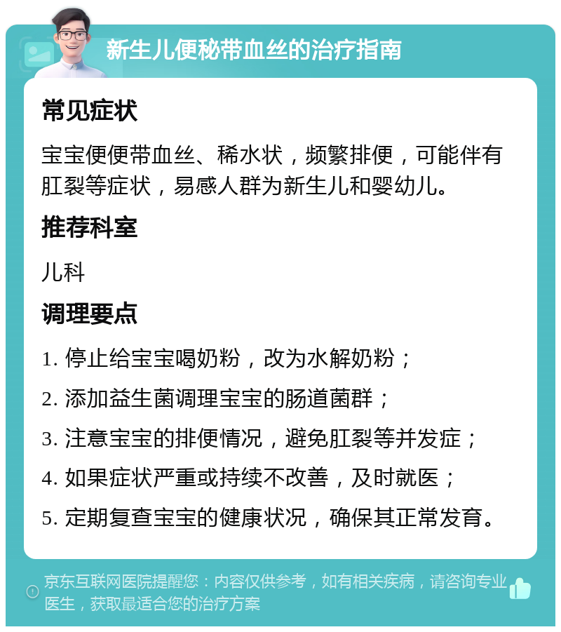 新生儿便秘带血丝的治疗指南 常见症状 宝宝便便带血丝、稀水状，频繁排便，可能伴有肛裂等症状，易感人群为新生儿和婴幼儿。 推荐科室 儿科 调理要点 1. 停止给宝宝喝奶粉，改为水解奶粉； 2. 添加益生菌调理宝宝的肠道菌群； 3. 注意宝宝的排便情况，避免肛裂等并发症； 4. 如果症状严重或持续不改善，及时就医； 5. 定期复查宝宝的健康状况，确保其正常发育。