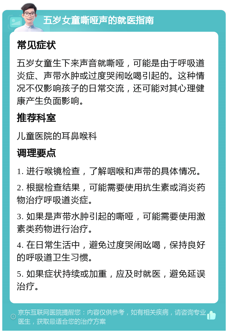 五岁女童嘶哑声的就医指南 常见症状 五岁女童生下来声音就嘶哑，可能是由于呼吸道炎症、声带水肿或过度哭闹吆喝引起的。这种情况不仅影响孩子的日常交流，还可能对其心理健康产生负面影响。 推荐科室 儿童医院的耳鼻喉科 调理要点 1. 进行喉镜检查，了解咽喉和声带的具体情况。 2. 根据检查结果，可能需要使用抗生素或消炎药物治疗呼吸道炎症。 3. 如果是声带水肿引起的嘶哑，可能需要使用激素类药物进行治疗。 4. 在日常生活中，避免过度哭闹吆喝，保持良好的呼吸道卫生习惯。 5. 如果症状持续或加重，应及时就医，避免延误治疗。