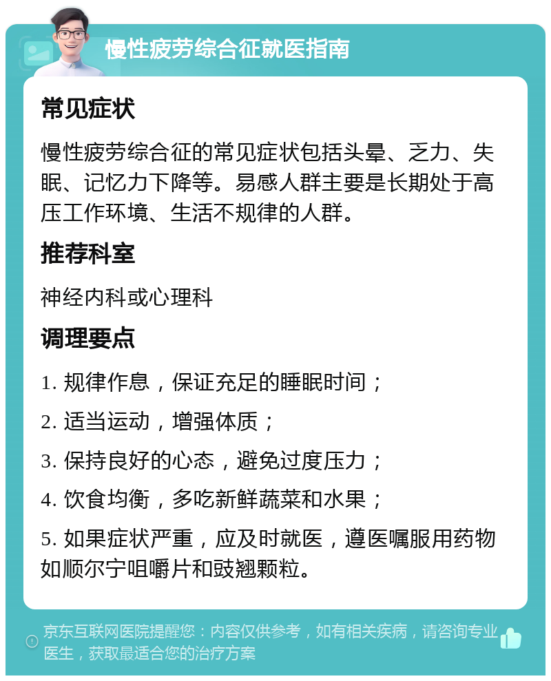 慢性疲劳综合征就医指南 常见症状 慢性疲劳综合征的常见症状包括头晕、乏力、失眠、记忆力下降等。易感人群主要是长期处于高压工作环境、生活不规律的人群。 推荐科室 神经内科或心理科 调理要点 1. 规律作息，保证充足的睡眠时间； 2. 适当运动，增强体质； 3. 保持良好的心态，避免过度压力； 4. 饮食均衡，多吃新鲜蔬菜和水果； 5. 如果症状严重，应及时就医，遵医嘱服用药物如顺尔宁咀嚼片和豉翘颗粒。