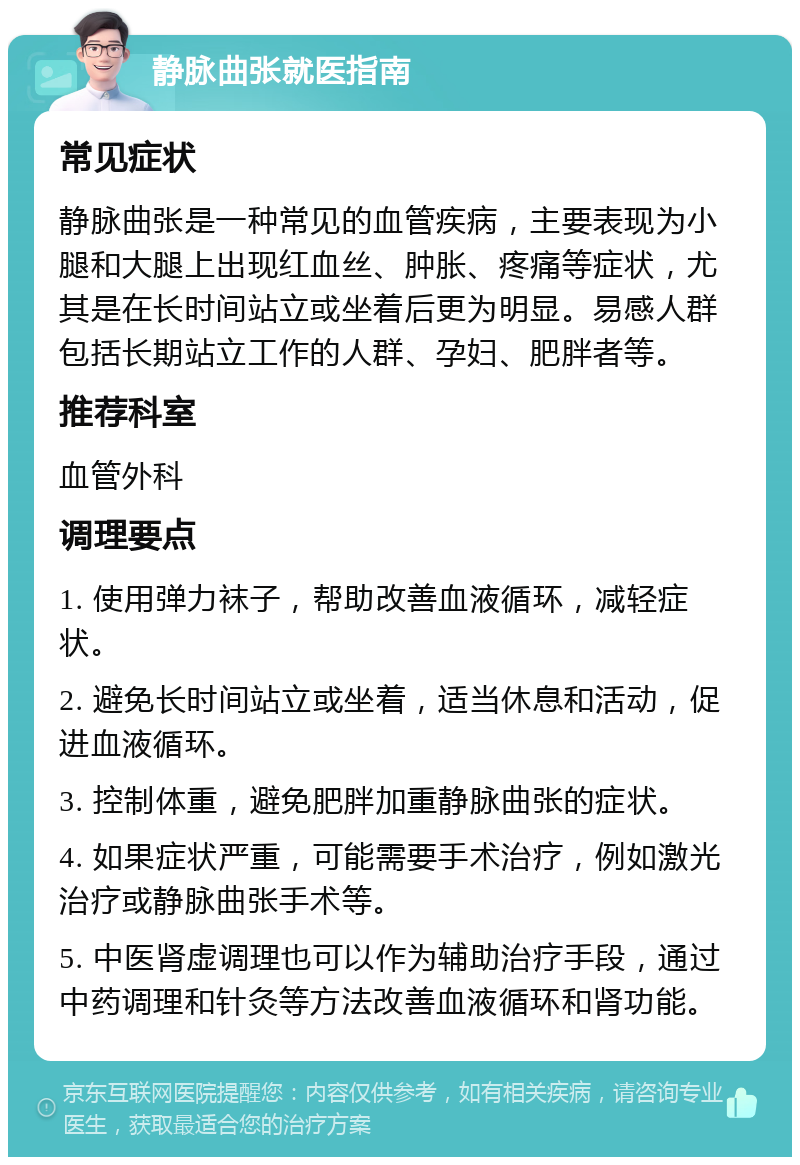 静脉曲张就医指南 常见症状 静脉曲张是一种常见的血管疾病，主要表现为小腿和大腿上出现红血丝、肿胀、疼痛等症状，尤其是在长时间站立或坐着后更为明显。易感人群包括长期站立工作的人群、孕妇、肥胖者等。 推荐科室 血管外科 调理要点 1. 使用弹力袜子，帮助改善血液循环，减轻症状。 2. 避免长时间站立或坐着，适当休息和活动，促进血液循环。 3. 控制体重，避免肥胖加重静脉曲张的症状。 4. 如果症状严重，可能需要手术治疗，例如激光治疗或静脉曲张手术等。 5. 中医肾虚调理也可以作为辅助治疗手段，通过中药调理和针灸等方法改善血液循环和肾功能。