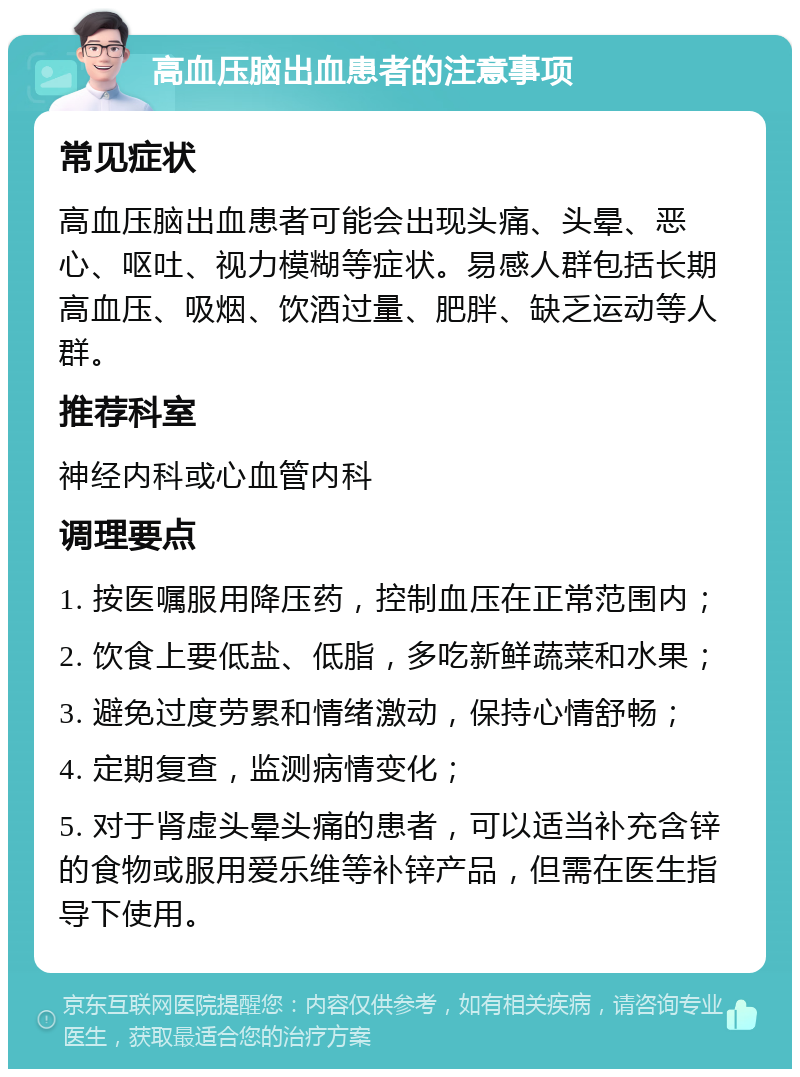 高血压脑出血患者的注意事项 常见症状 高血压脑出血患者可能会出现头痛、头晕、恶心、呕吐、视力模糊等症状。易感人群包括长期高血压、吸烟、饮酒过量、肥胖、缺乏运动等人群。 推荐科室 神经内科或心血管内科 调理要点 1. 按医嘱服用降压药，控制血压在正常范围内； 2. 饮食上要低盐、低脂，多吃新鲜蔬菜和水果； 3. 避免过度劳累和情绪激动，保持心情舒畅； 4. 定期复查，监测病情变化； 5. 对于肾虚头晕头痛的患者，可以适当补充含锌的食物或服用爱乐维等补锌产品，但需在医生指导下使用。