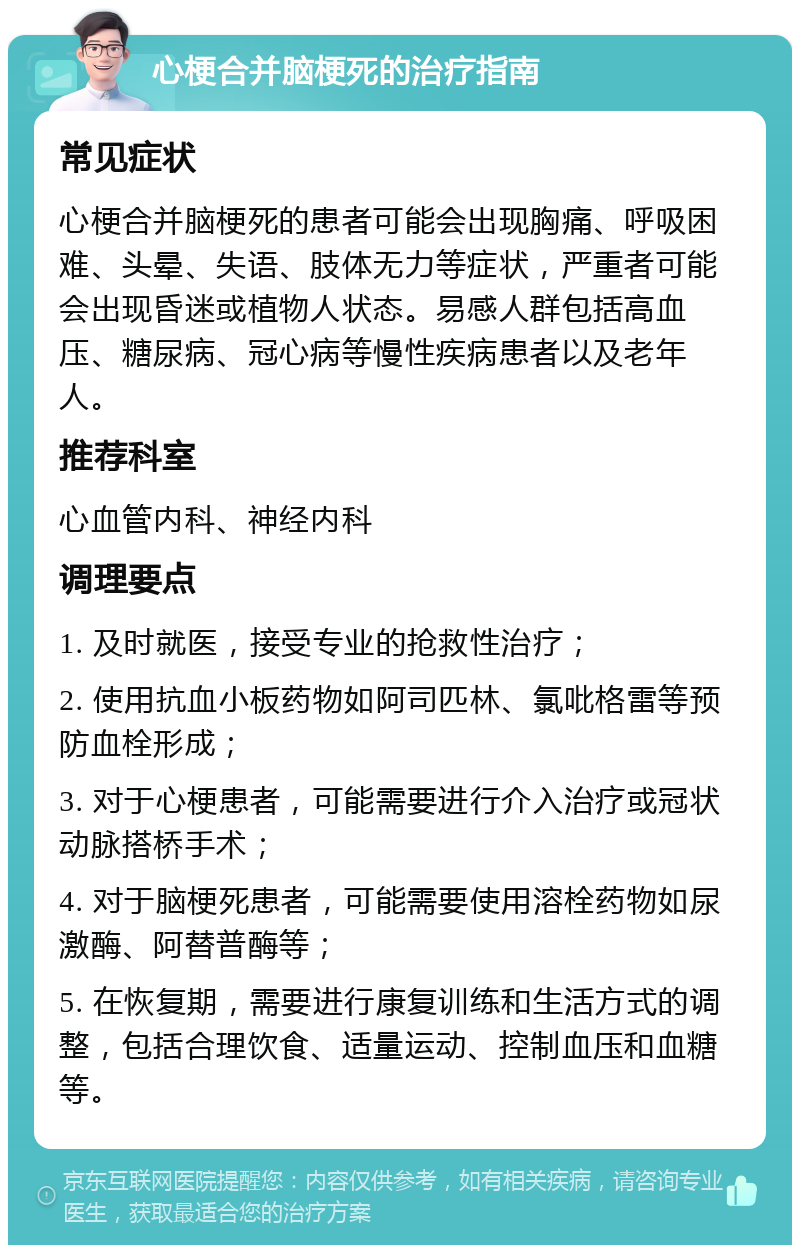 心梗合并脑梗死的治疗指南 常见症状 心梗合并脑梗死的患者可能会出现胸痛、呼吸困难、头晕、失语、肢体无力等症状，严重者可能会出现昏迷或植物人状态。易感人群包括高血压、糖尿病、冠心病等慢性疾病患者以及老年人。 推荐科室 心血管内科、神经内科 调理要点 1. 及时就医，接受专业的抢救性治疗； 2. 使用抗血小板药物如阿司匹林、氯吡格雷等预防血栓形成； 3. 对于心梗患者，可能需要进行介入治疗或冠状动脉搭桥手术； 4. 对于脑梗死患者，可能需要使用溶栓药物如尿激酶、阿替普酶等； 5. 在恢复期，需要进行康复训练和生活方式的调整，包括合理饮食、适量运动、控制血压和血糖等。