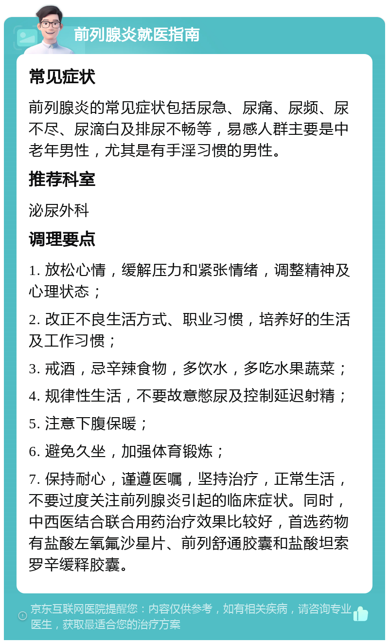 前列腺炎就医指南 常见症状 前列腺炎的常见症状包括尿急、尿痛、尿频、尿不尽、尿滴白及排尿不畅等，易感人群主要是中老年男性，尤其是有手淫习惯的男性。 推荐科室 泌尿外科 调理要点 1. 放松心情，缓解压力和紧张情绪，调整精神及心理状态； 2. 改正不良生活方式、职业习惯，培养好的生活及工作习惯； 3. 戒酒，忌辛辣食物，多饮水，多吃水果蔬菜； 4. 规律性生活，不要故意憋尿及控制延迟射精； 5. 注意下腹保暖； 6. 避免久坐，加强体育锻炼； 7. 保持耐心，谨遵医嘱，坚持治疗，正常生活，不要过度关注前列腺炎引起的临床症状。同时，中西医结合联合用药治疗效果比较好，首选药物有盐酸左氧氟沙星片、前列舒通胶囊和盐酸坦索罗辛缓释胶囊。