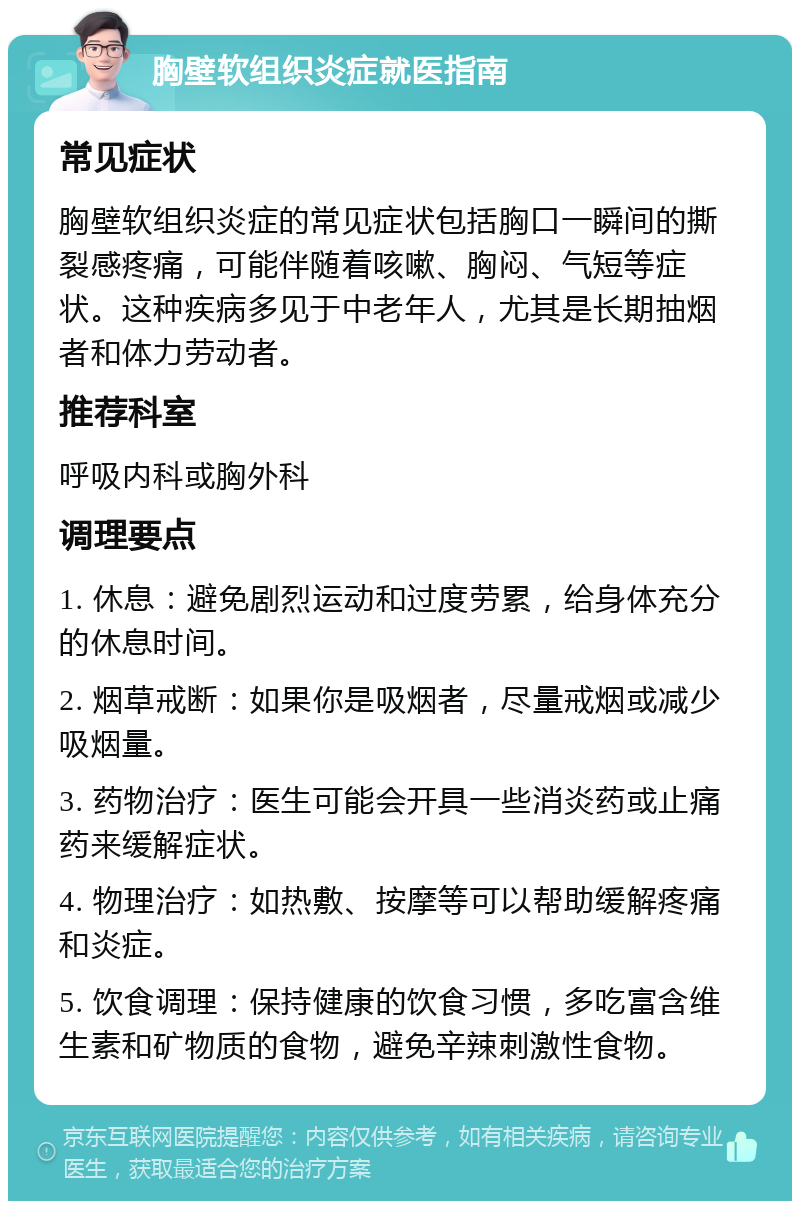 胸壁软组织炎症就医指南 常见症状 胸壁软组织炎症的常见症状包括胸口一瞬间的撕裂感疼痛，可能伴随着咳嗽、胸闷、气短等症状。这种疾病多见于中老年人，尤其是长期抽烟者和体力劳动者。 推荐科室 呼吸内科或胸外科 调理要点 1. 休息：避免剧烈运动和过度劳累，给身体充分的休息时间。 2. 烟草戒断：如果你是吸烟者，尽量戒烟或减少吸烟量。 3. 药物治疗：医生可能会开具一些消炎药或止痛药来缓解症状。 4. 物理治疗：如热敷、按摩等可以帮助缓解疼痛和炎症。 5. 饮食调理：保持健康的饮食习惯，多吃富含维生素和矿物质的食物，避免辛辣刺激性食物。