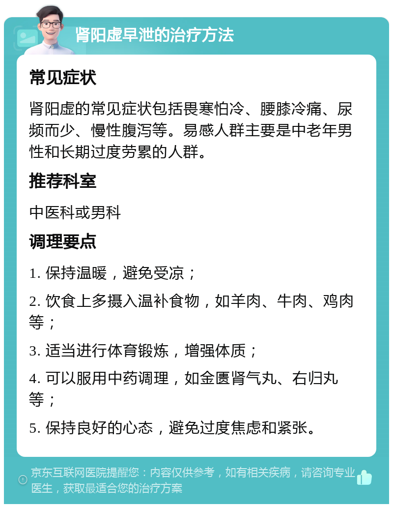 肾阳虚早泄的治疗方法 常见症状 肾阳虚的常见症状包括畏寒怕冷、腰膝冷痛、尿频而少、慢性腹泻等。易感人群主要是中老年男性和长期过度劳累的人群。 推荐科室 中医科或男科 调理要点 1. 保持温暖，避免受凉； 2. 饮食上多摄入温补食物，如羊肉、牛肉、鸡肉等； 3. 适当进行体育锻炼，增强体质； 4. 可以服用中药调理，如金匮肾气丸、右归丸等； 5. 保持良好的心态，避免过度焦虑和紧张。