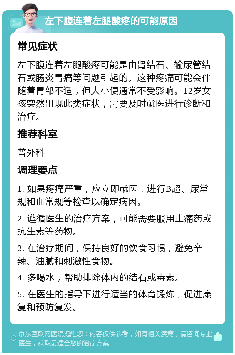 左下腹连着左腿酸疼的可能原因 常见症状 左下腹连着左腿酸疼可能是由肾结石、输尿管结石或肠炎胃痛等问题引起的。这种疼痛可能会伴随着胃部不适，但大小便通常不受影响。12岁女孩突然出现此类症状，需要及时就医进行诊断和治疗。 推荐科室 普外科 调理要点 1. 如果疼痛严重，应立即就医，进行B超、尿常规和血常规等检查以确定病因。 2. 遵循医生的治疗方案，可能需要服用止痛药或抗生素等药物。 3. 在治疗期间，保持良好的饮食习惯，避免辛辣、油腻和刺激性食物。 4. 多喝水，帮助排除体内的结石或毒素。 5. 在医生的指导下进行适当的体育锻炼，促进康复和预防复发。