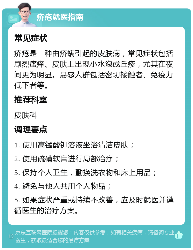 疥疮就医指南 常见症状 疥疮是一种由疥螨引起的皮肤病，常见症状包括剧烈瘙痒、皮肤上出现小水泡或丘疹，尤其在夜间更为明显。易感人群包括密切接触者、免疫力低下者等。 推荐科室 皮肤科 调理要点 1. 使用高锰酸钾溶液坐浴清洁皮肤； 2. 使用硫磺软膏进行局部治疗； 3. 保持个人卫生，勤换洗衣物和床上用品； 4. 避免与他人共用个人物品； 5. 如果症状严重或持续不改善，应及时就医并遵循医生的治疗方案。