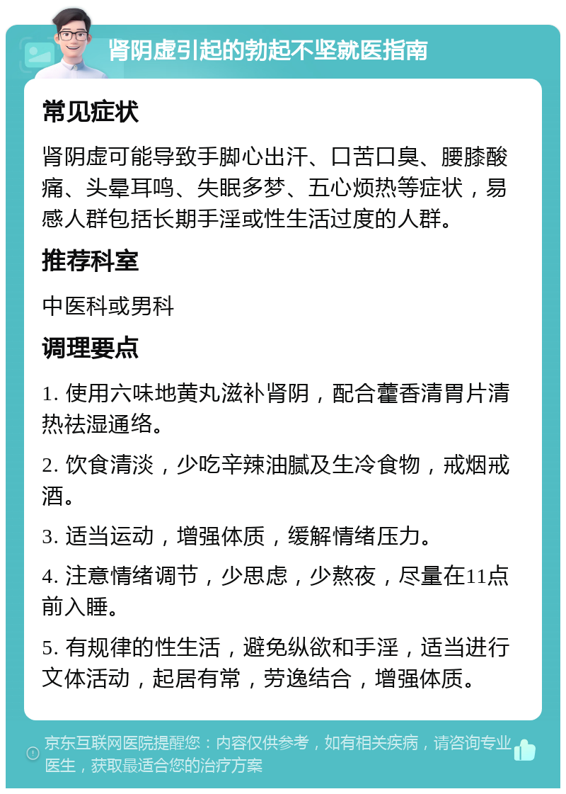 肾阴虚引起的勃起不坚就医指南 常见症状 肾阴虚可能导致手脚心出汗、口苦口臭、腰膝酸痛、头晕耳鸣、失眠多梦、五心烦热等症状，易感人群包括长期手淫或性生活过度的人群。 推荐科室 中医科或男科 调理要点 1. 使用六味地黄丸滋补肾阴，配合藿香清胃片清热祛湿通络。 2. 饮食清淡，少吃辛辣油腻及生冷食物，戒烟戒酒。 3. 适当运动，增强体质，缓解情绪压力。 4. 注意情绪调节，少思虑，少熬夜，尽量在11点前入睡。 5. 有规律的性生活，避免纵欲和手淫，适当进行文体活动，起居有常，劳逸结合，增强体质。