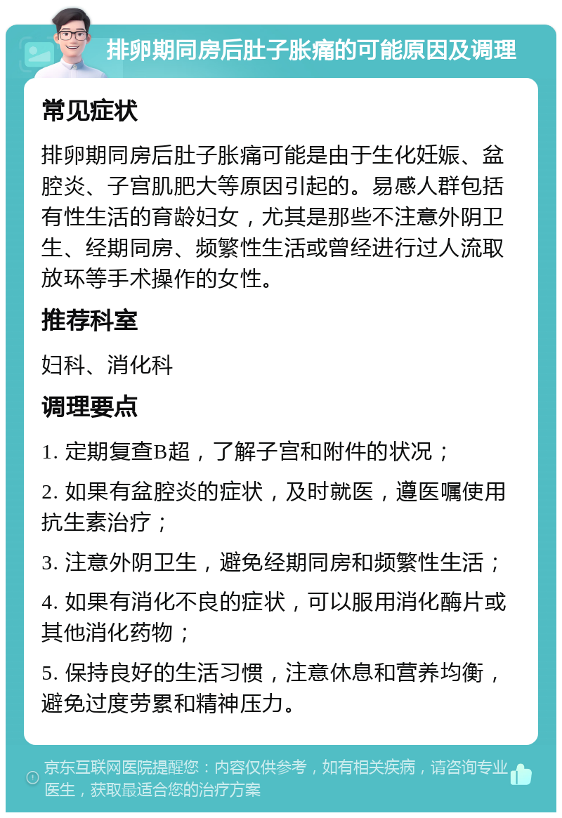 排卵期同房后肚子胀痛的可能原因及调理 常见症状 排卵期同房后肚子胀痛可能是由于生化妊娠、盆腔炎、子宫肌肥大等原因引起的。易感人群包括有性生活的育龄妇女，尤其是那些不注意外阴卫生、经期同房、频繁性生活或曾经进行过人流取放环等手术操作的女性。 推荐科室 妇科、消化科 调理要点 1. 定期复查B超，了解子宫和附件的状况； 2. 如果有盆腔炎的症状，及时就医，遵医嘱使用抗生素治疗； 3. 注意外阴卫生，避免经期同房和频繁性生活； 4. 如果有消化不良的症状，可以服用消化酶片或其他消化药物； 5. 保持良好的生活习惯，注意休息和营养均衡，避免过度劳累和精神压力。