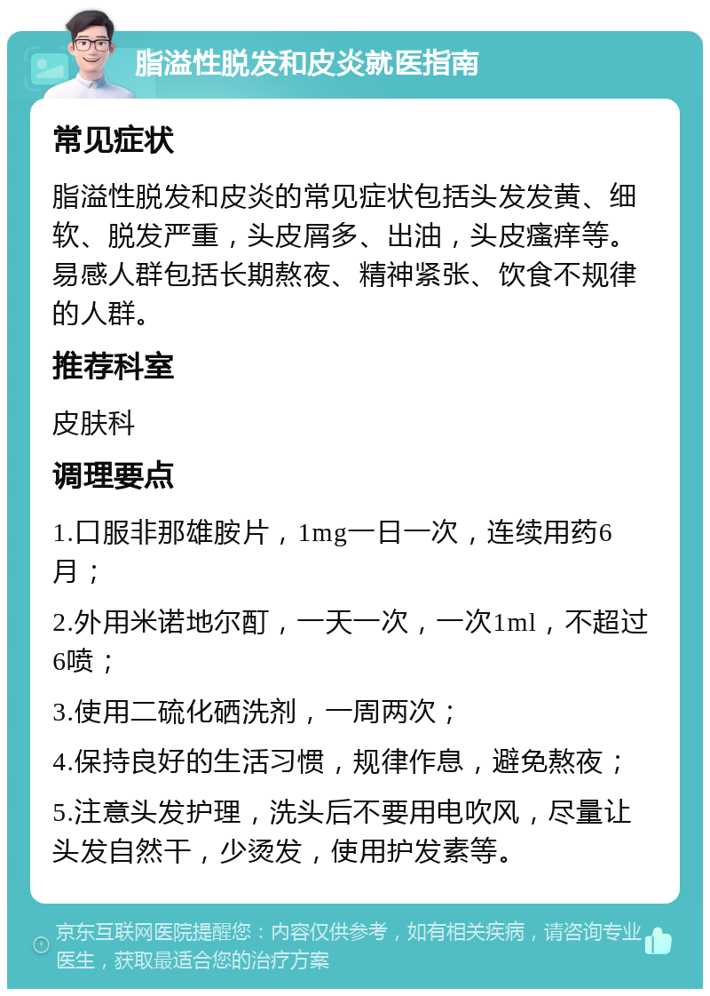 脂溢性脱发和皮炎就医指南 常见症状 脂溢性脱发和皮炎的常见症状包括头发发黄、细软、脱发严重，头皮屑多、出油，头皮瘙痒等。易感人群包括长期熬夜、精神紧张、饮食不规律的人群。 推荐科室 皮肤科 调理要点 1.口服非那雄胺片，1mg一日一次，连续用药6月； 2.外用米诺地尔酊，一天一次，一次1ml，不超过6喷； 3.使用二硫化硒洗剂，一周两次； 4.保持良好的生活习惯，规律作息，避免熬夜； 5.注意头发护理，洗头后不要用电吹风，尽量让头发自然干，少烫发，使用护发素等。