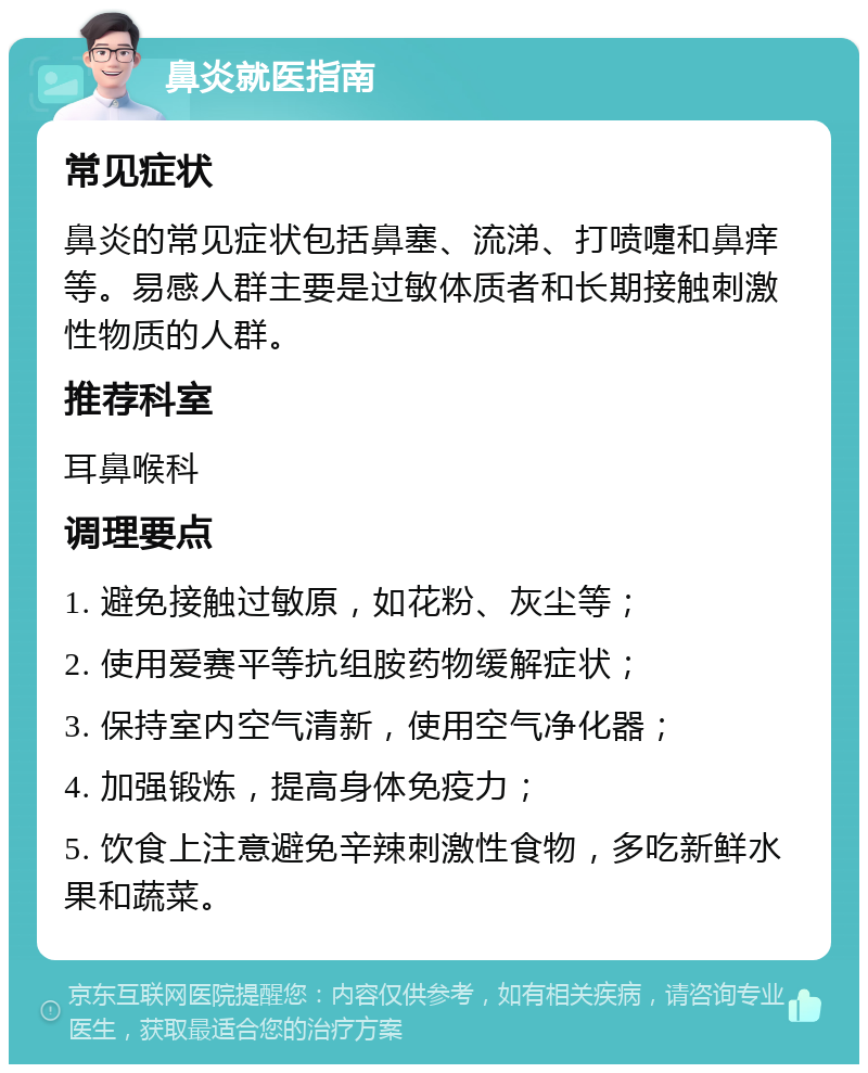 鼻炎就医指南 常见症状 鼻炎的常见症状包括鼻塞、流涕、打喷嚏和鼻痒等。易感人群主要是过敏体质者和长期接触刺激性物质的人群。 推荐科室 耳鼻喉科 调理要点 1. 避免接触过敏原，如花粉、灰尘等； 2. 使用爱赛平等抗组胺药物缓解症状； 3. 保持室内空气清新，使用空气净化器； 4. 加强锻炼，提高身体免疫力； 5. 饮食上注意避免辛辣刺激性食物，多吃新鲜水果和蔬菜。