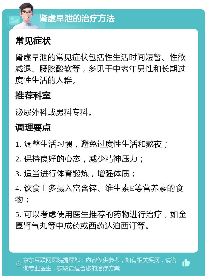 肾虚早泄的治疗方法 常见症状 肾虚早泄的常见症状包括性生活时间短暂、性欲减退、腰膝酸软等，多见于中老年男性和长期过度性生活的人群。 推荐科室 泌尿外科或男科专科。 调理要点 1. 调整生活习惯，避免过度性生活和熬夜； 2. 保持良好的心态，减少精神压力； 3. 适当进行体育锻炼，增强体质； 4. 饮食上多摄入富含锌、维生素E等营养素的食物； 5. 可以考虑使用医生推荐的药物进行治疗，如金匮肾气丸等中成药或西药达泊西汀等。