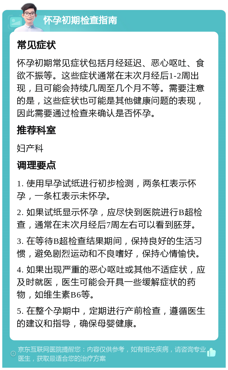 怀孕初期检查指南 常见症状 怀孕初期常见症状包括月经延迟、恶心呕吐、食欲不振等。这些症状通常在末次月经后1-2周出现，且可能会持续几周至几个月不等。需要注意的是，这些症状也可能是其他健康问题的表现，因此需要通过检查来确认是否怀孕。 推荐科室 妇产科 调理要点 1. 使用早孕试纸进行初步检测，两条杠表示怀孕，一条杠表示未怀孕。 2. 如果试纸显示怀孕，应尽快到医院进行B超检查，通常在末次月经后7周左右可以看到胚芽。 3. 在等待B超检查结果期间，保持良好的生活习惯，避免剧烈运动和不良嗜好，保持心情愉快。 4. 如果出现严重的恶心呕吐或其他不适症状，应及时就医，医生可能会开具一些缓解症状的药物，如维生素B6等。 5. 在整个孕期中，定期进行产前检查，遵循医生的建议和指导，确保母婴健康。