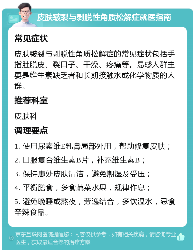 皮肤皲裂与剥脱性角质松解症就医指南 常见症状 皮肤皲裂与剥脱性角质松解症的常见症状包括手指肚脱皮、裂口子、干燥、疼痛等。易感人群主要是维生素缺乏者和长期接触水或化学物质的人群。 推荐科室 皮肤科 调理要点 1. 使用尿素维E乳膏局部外用，帮助修复皮肤； 2. 口服复合维生素B片，补充维生素B； 3. 保持患处皮肤清洁，避免潮湿及受压； 4. 平衡膳食，多食蔬菜水果，规律作息； 5. 避免晚睡或熬夜，劳逸结合，多饮温水，忌食辛辣食品。