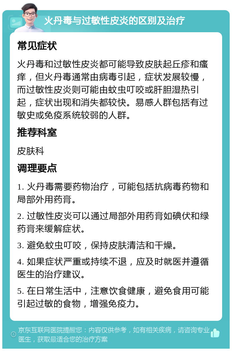 火丹毒与过敏性皮炎的区别及治疗 常见症状 火丹毒和过敏性皮炎都可能导致皮肤起丘疹和瘙痒，但火丹毒通常由病毒引起，症状发展较慢，而过敏性皮炎则可能由蚊虫叮咬或肝胆湿热引起，症状出现和消失都较快。易感人群包括有过敏史或免疫系统较弱的人群。 推荐科室 皮肤科 调理要点 1. 火丹毒需要药物治疗，可能包括抗病毒药物和局部外用药膏。 2. 过敏性皮炎可以通过局部外用药膏如碘伏和绿药膏来缓解症状。 3. 避免蚊虫叮咬，保持皮肤清洁和干燥。 4. 如果症状严重或持续不退，应及时就医并遵循医生的治疗建议。 5. 在日常生活中，注意饮食健康，避免食用可能引起过敏的食物，增强免疫力。