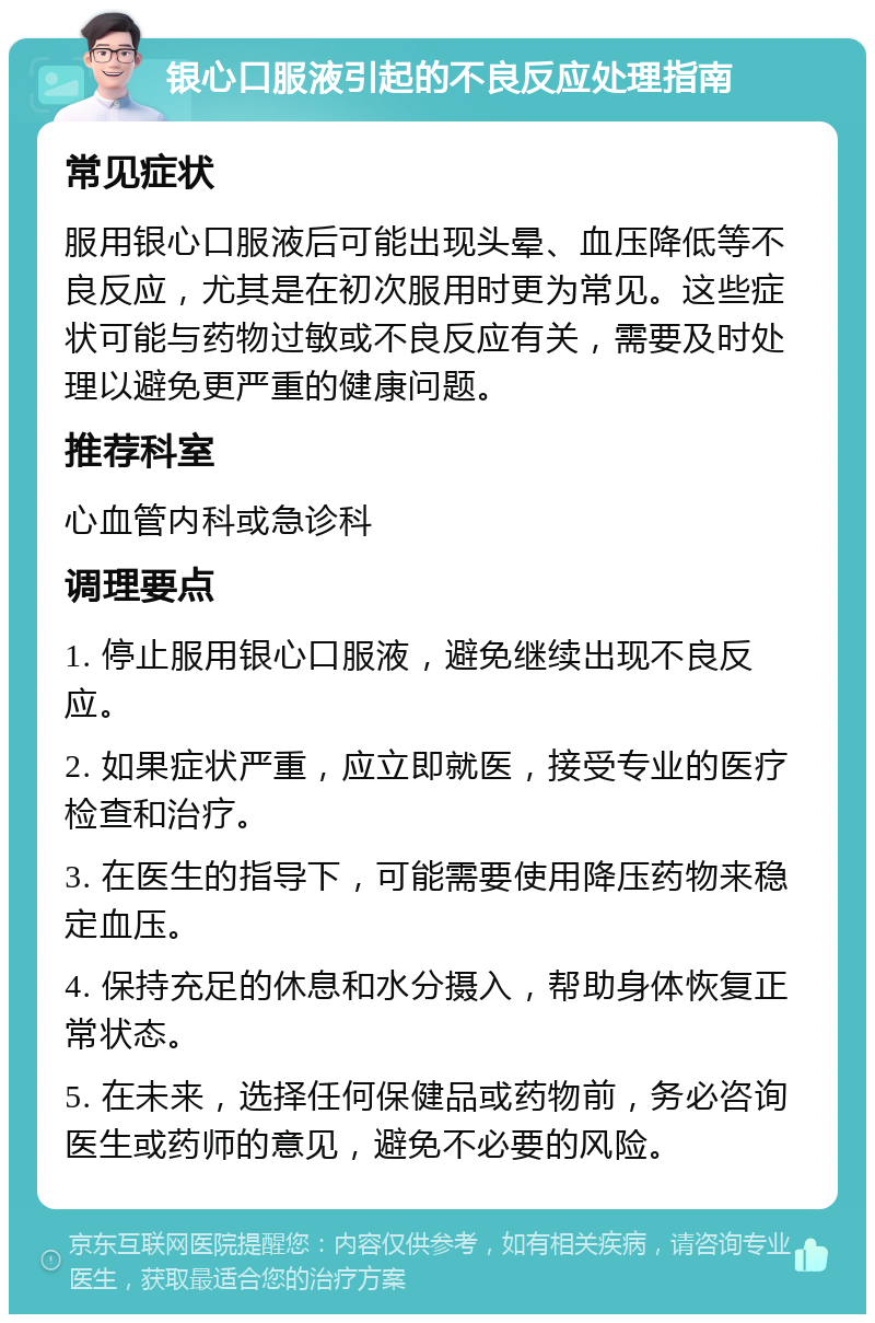 银心口服液引起的不良反应处理指南 常见症状 服用银心口服液后可能出现头晕、血压降低等不良反应，尤其是在初次服用时更为常见。这些症状可能与药物过敏或不良反应有关，需要及时处理以避免更严重的健康问题。 推荐科室 心血管内科或急诊科 调理要点 1. 停止服用银心口服液，避免继续出现不良反应。 2. 如果症状严重，应立即就医，接受专业的医疗检查和治疗。 3. 在医生的指导下，可能需要使用降压药物来稳定血压。 4. 保持充足的休息和水分摄入，帮助身体恢复正常状态。 5. 在未来，选择任何保健品或药物前，务必咨询医生或药师的意见，避免不必要的风险。