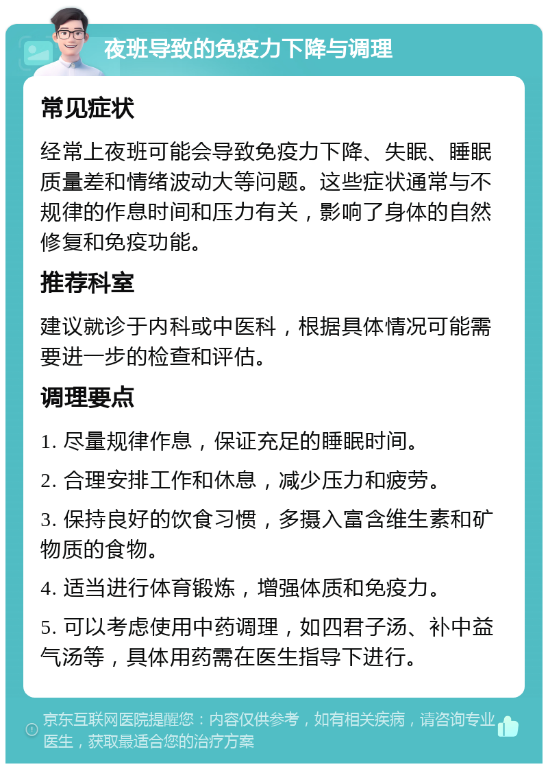 夜班导致的免疫力下降与调理 常见症状 经常上夜班可能会导致免疫力下降、失眠、睡眠质量差和情绪波动大等问题。这些症状通常与不规律的作息时间和压力有关，影响了身体的自然修复和免疫功能。 推荐科室 建议就诊于内科或中医科，根据具体情况可能需要进一步的检查和评估。 调理要点 1. 尽量规律作息，保证充足的睡眠时间。 2. 合理安排工作和休息，减少压力和疲劳。 3. 保持良好的饮食习惯，多摄入富含维生素和矿物质的食物。 4. 适当进行体育锻炼，增强体质和免疫力。 5. 可以考虑使用中药调理，如四君子汤、补中益气汤等，具体用药需在医生指导下进行。