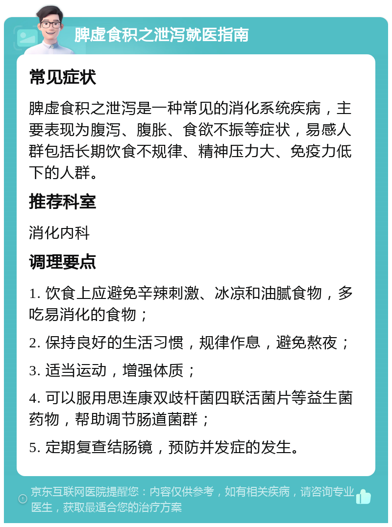 脾虚食积之泄泻就医指南 常见症状 脾虚食积之泄泻是一种常见的消化系统疾病，主要表现为腹泻、腹胀、食欲不振等症状，易感人群包括长期饮食不规律、精神压力大、免疫力低下的人群。 推荐科室 消化内科 调理要点 1. 饮食上应避免辛辣刺激、冰凉和油腻食物，多吃易消化的食物； 2. 保持良好的生活习惯，规律作息，避免熬夜； 3. 适当运动，增强体质； 4. 可以服用思连康双歧杆菌四联活菌片等益生菌药物，帮助调节肠道菌群； 5. 定期复查结肠镜，预防并发症的发生。