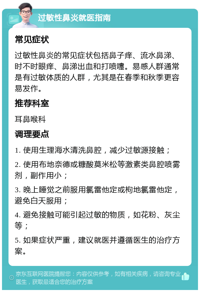 过敏性鼻炎就医指南 常见症状 过敏性鼻炎的常见症状包括鼻子痒、流水鼻涕、时不时眼痒、鼻涕出血和打喷嚏。易感人群通常是有过敏体质的人群，尤其是在春季和秋季更容易发作。 推荐科室 耳鼻喉科 调理要点 1. 使用生理海水清洗鼻腔，减少过敏源接触； 2. 使用布地奈德或糠酸莫米松等激素类鼻腔喷雾剂，副作用小； 3. 晚上睡觉之前服用氯雷他定或枸地氯雷他定，避免白天服用； 4. 避免接触可能引起过敏的物质，如花粉、灰尘等； 5. 如果症状严重，建议就医并遵循医生的治疗方案。