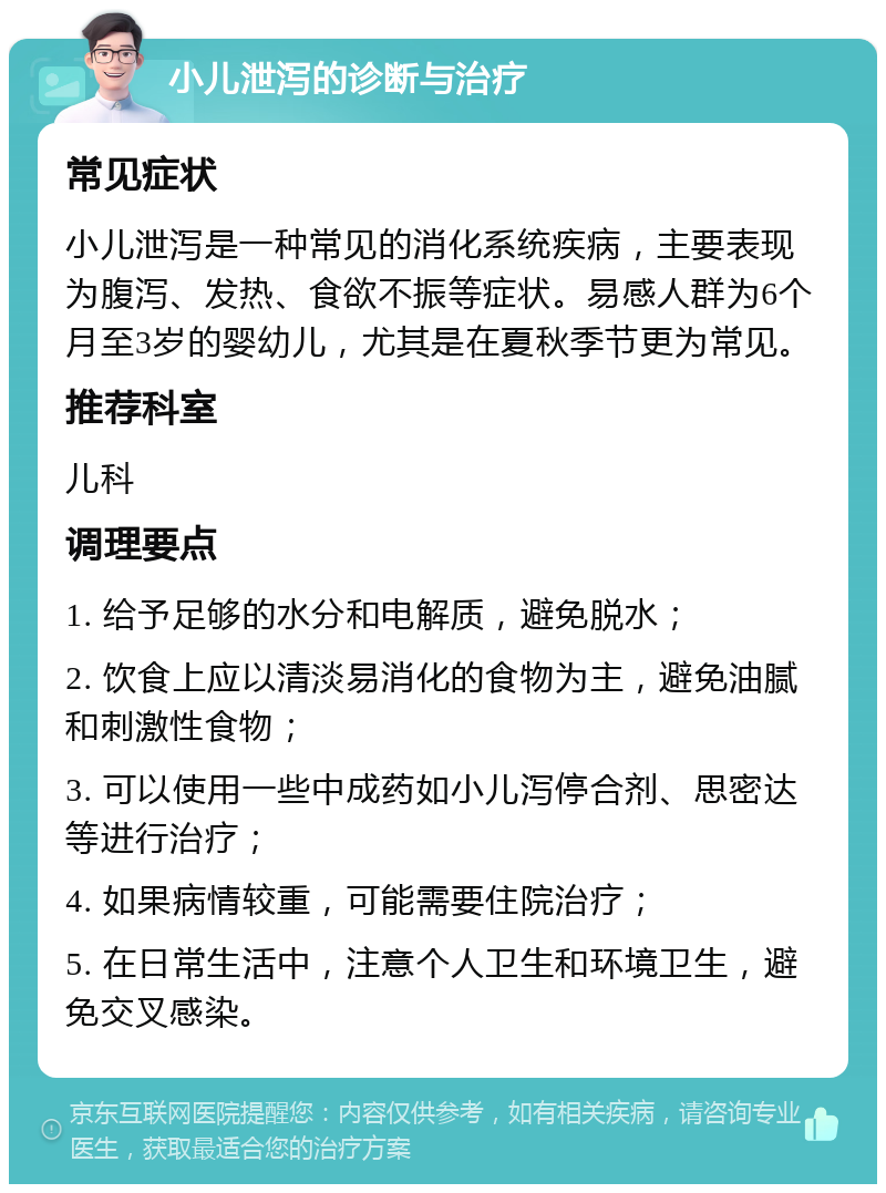 小儿泄泻的诊断与治疗 常见症状 小儿泄泻是一种常见的消化系统疾病，主要表现为腹泻、发热、食欲不振等症状。易感人群为6个月至3岁的婴幼儿，尤其是在夏秋季节更为常见。 推荐科室 儿科 调理要点 1. 给予足够的水分和电解质，避免脱水； 2. 饮食上应以清淡易消化的食物为主，避免油腻和刺激性食物； 3. 可以使用一些中成药如小儿泻停合剂、思密达等进行治疗； 4. 如果病情较重，可能需要住院治疗； 5. 在日常生活中，注意个人卫生和环境卫生，避免交叉感染。